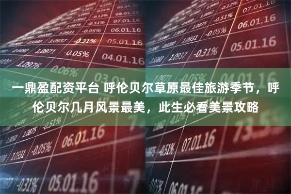 一鼎盈配资平台 呼伦贝尔草原最佳旅游季节，呼伦贝尔几月风景最美，此生必看美景攻略