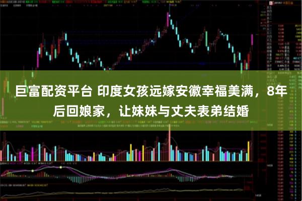 巨富配资平台 印度女孩远嫁安徽幸福美满，8年后回娘家，让妹妹与丈夫表弟结婚