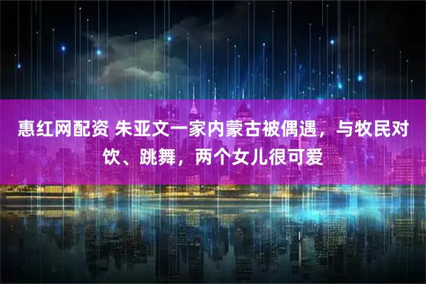 惠红网配资 朱亚文一家内蒙古被偶遇，与牧民对饮、跳舞，两个女儿很可爱