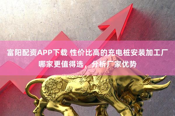 富阳配资APP下载 性价比高的充电桩安装加工厂哪家更值得选，分析厂家优势