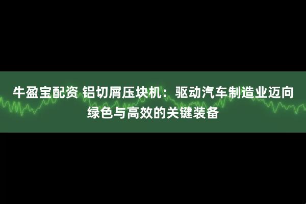 牛盈宝配资 铝切屑压块机：驱动汽车制造业迈向绿色与高效的关键装备