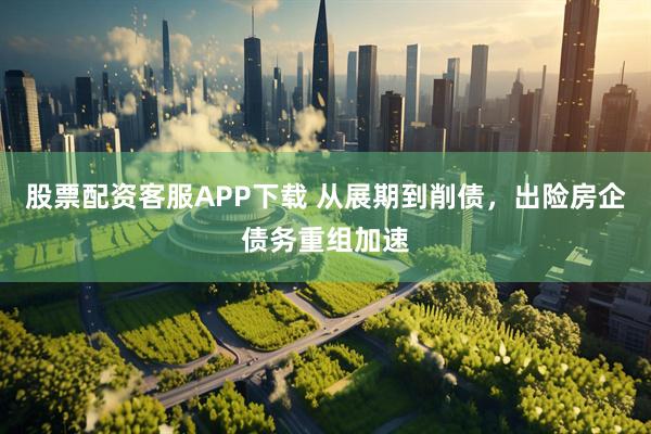 股票配资客服APP下载 从展期到削债，出险房企债务重组加速