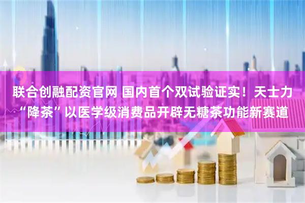 联合创融配资官网 国内首个双试验证实！天士力“降茶”以医学级消费品开辟无糖茶功能新赛道
