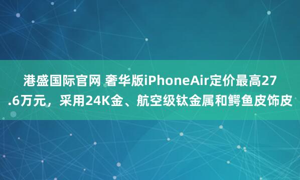 港盛国际官网 奢华版iPhoneAir定价最高27.6万元，采用24K金、航空级钛金属和鳄鱼皮饰皮
