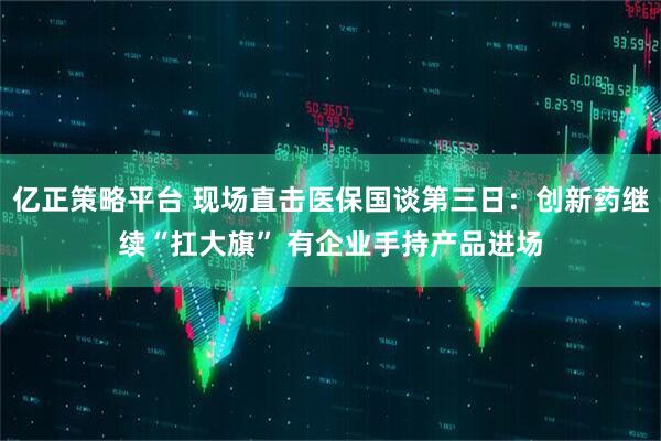 亿正策略平台 现场直击医保国谈第三日：创新药继续“扛大旗” 有企业手持产品进场