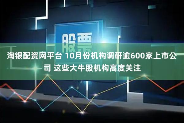淘银配资网平台 10月份机构调研逾600家上市公司 这些大牛股机构高度关注