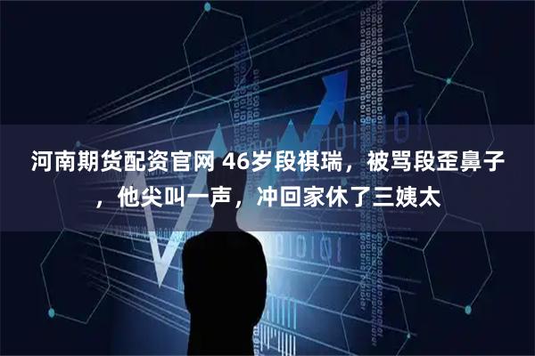 河南期货配资官网 46岁段祺瑞，被骂段歪鼻子，他尖叫一声，冲回家休了三姨太