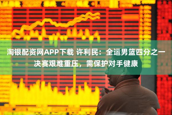 淘银配资网APP下载 许利民:全运男篮四分之一决赛艰难重压,需保护对手健康