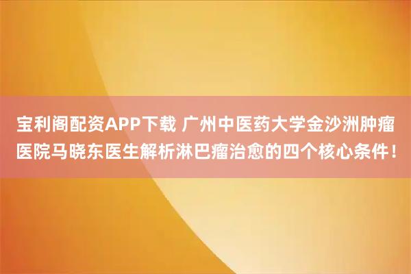宝利阁配资APP下载 广州中医药大学金沙洲肿瘤医院马晓东医生解析淋巴瘤治愈的四个核心条件!