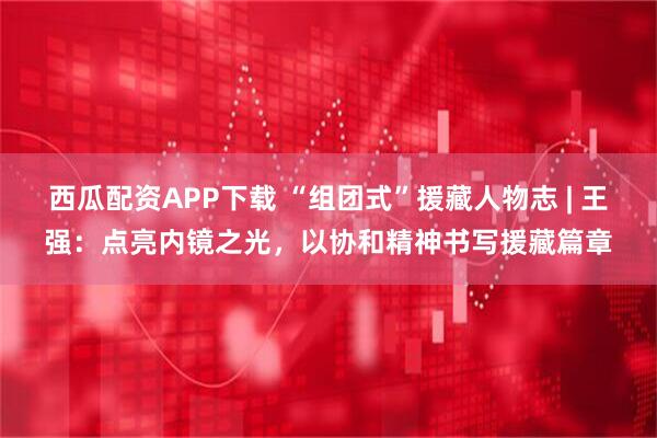 西瓜配资APP下载 “组团式”援藏人物志 | 王强：点亮内镜之光，以协和精神书写援藏篇章