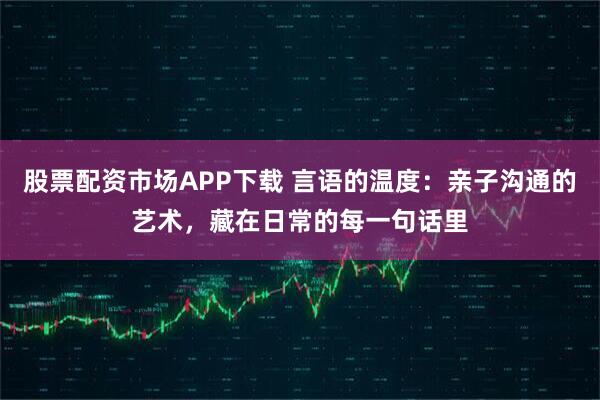 股票配资市场APP下载 言语的温度:亲子沟通的艺术,藏在日常的每一句话里