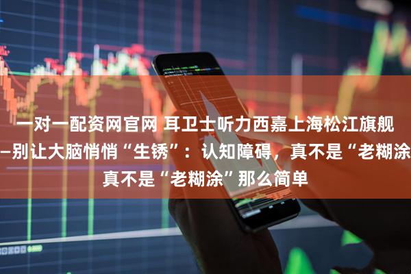 一对一配资网官网 耳卫士听力西嘉上海松江旗舰店对你说——别让大脑悄悄“生锈”:认知障碍,真不是“老糊涂”那么简单