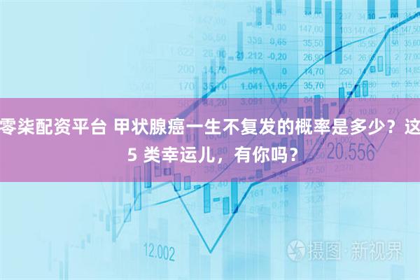 零柒配资平台 甲状腺癌一生不复发的概率是多少?这 5 类幸运儿,有你吗?