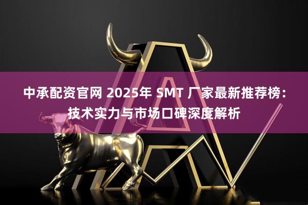 中承配资官网 2025年 SMT 厂家最新推荐榜：技术实力与市场口碑深度解析