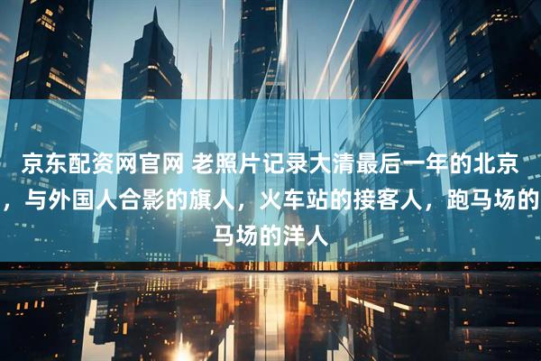京东配资网官网 老照片记录大清最后一年的北京街景，与外国人合影的旗人，火车站的接客人，跑马场的洋人