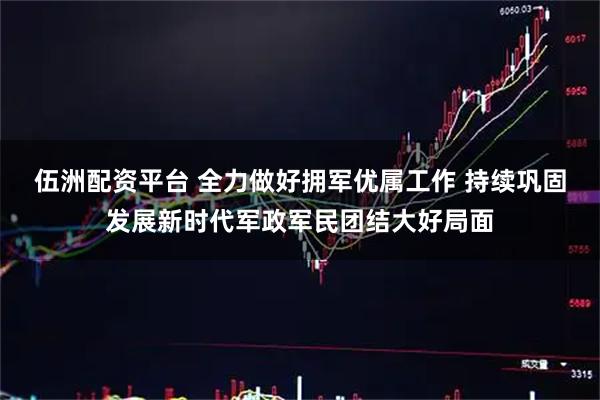 伍洲配资平台 全力做好拥军优属工作 持续巩固发展新时代军政军民团结大好局面