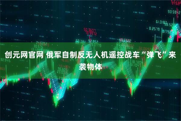 创元网官网 俄军自制反无人机遥控战车“弹飞”来袭物体