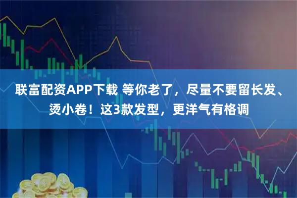 联富配资APP下载 等你老了，尽量不要留长发、烫小卷！这3款发型，更洋气有格调