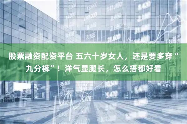 股票融资配资平台 五六十岁女人，还是要多穿“九分裤”！洋气显腿长，怎么搭都好看